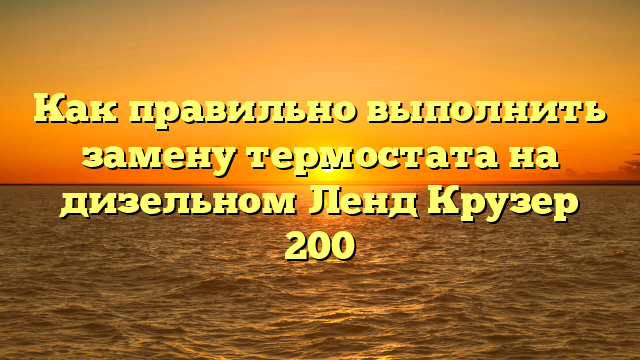Как правильно выполнить замену термостата на дизельном Ленд Крузер 200
