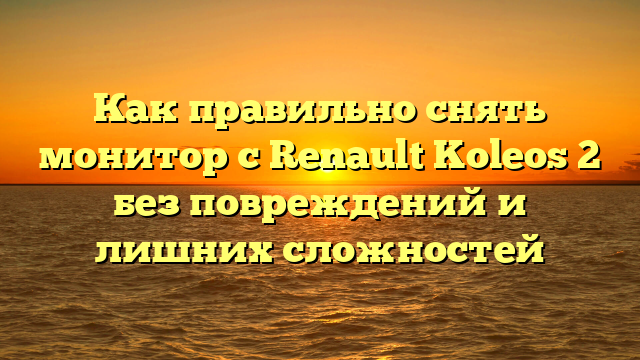 Как правильно снять монитор с Renault Koleos 2 без повреждений и лишних сложностей
