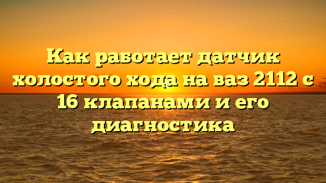 Как работает датчик холостого хода на ваз 2112 с 16 клапанами и его диагностика