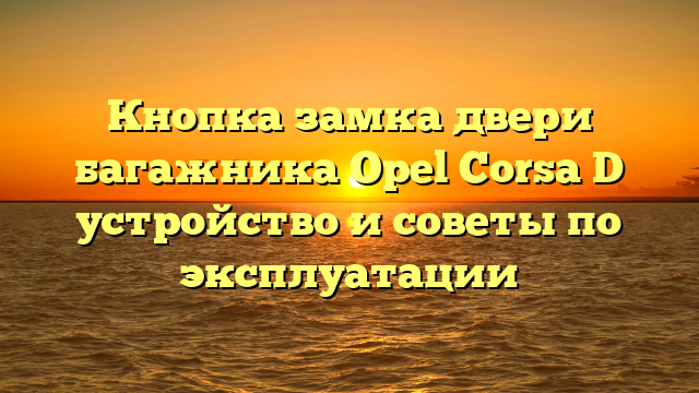 Кнопка замка двери багажника Opel Corsa D устройство и советы по эксплуатации