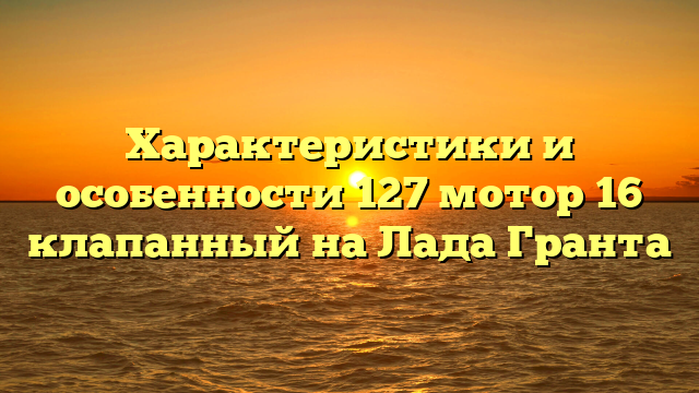 Характеристики и особенности 127 мотор 16 клапанный на Лада Гранта